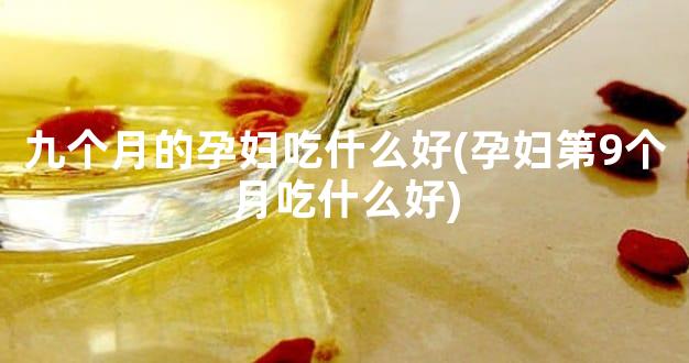 九个月的孕妇吃什么好(孕妇第9个月吃什么好)