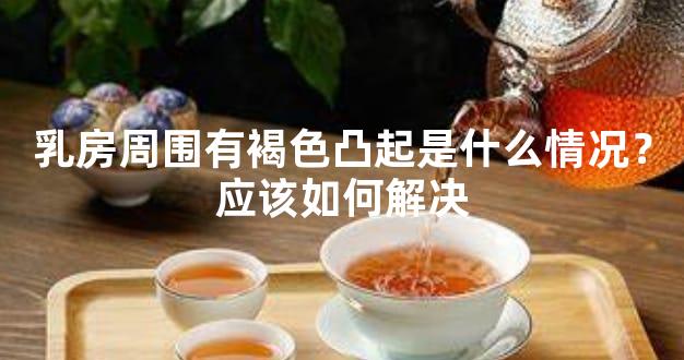 乳房周围有褐色凸起是什么情况？应该如何解决