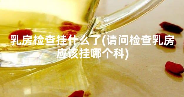 乳房检查挂什么了(请问检查乳房应该挂哪个科)