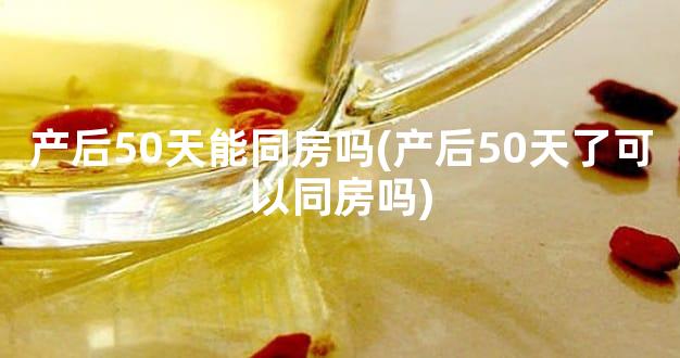 产后50天能同房吗(产后50天了可以同房吗)