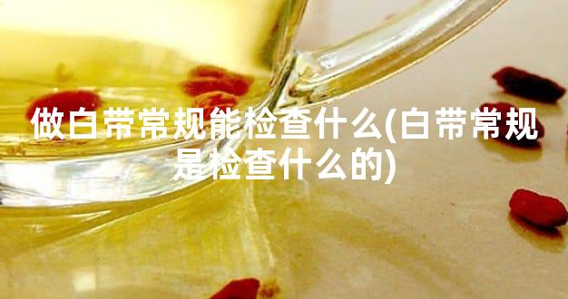 做白带常规能检查什么(白带常规是检查什么的)