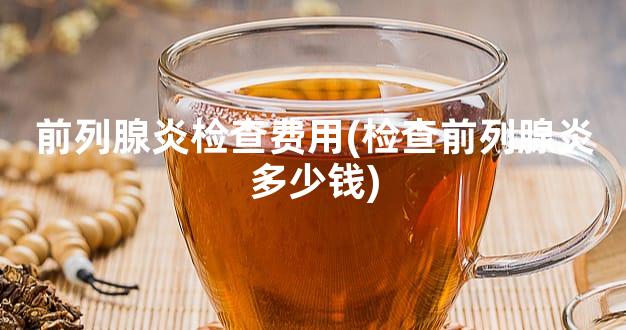 前列腺炎检查费用(检查前列腺炎多少钱)