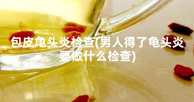 包皮龟头炎检查(男人得了龟头炎要做什么检查)