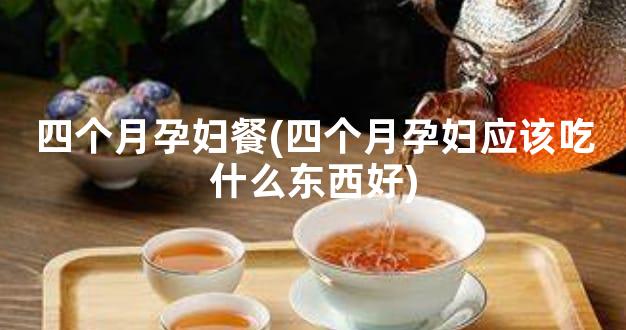 四个月孕妇餐(四个月孕妇应该吃什么东西好)