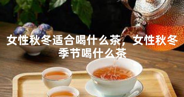 女性秋冬适合喝什么茶，女性秋冬季节喝什么茶