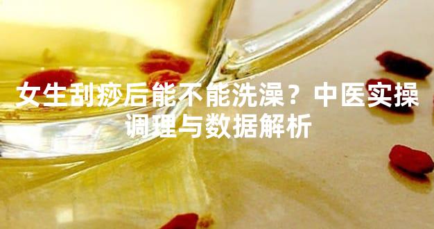 女生刮痧后能不能洗澡？中医实操调理与数据解析