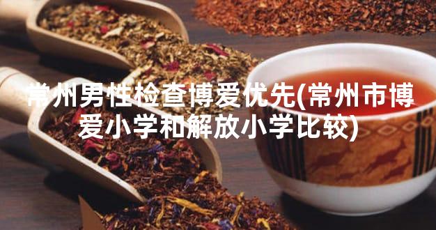 常州男性检查博爱优先(常州市博爱小学和解放小学比较)
