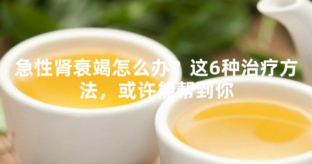 急性肾衰竭怎么办？这6种治疗方法，或许能帮到你