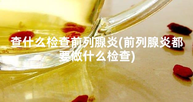 查什么检查前列腺炎(前列腺炎都要做什么检查)