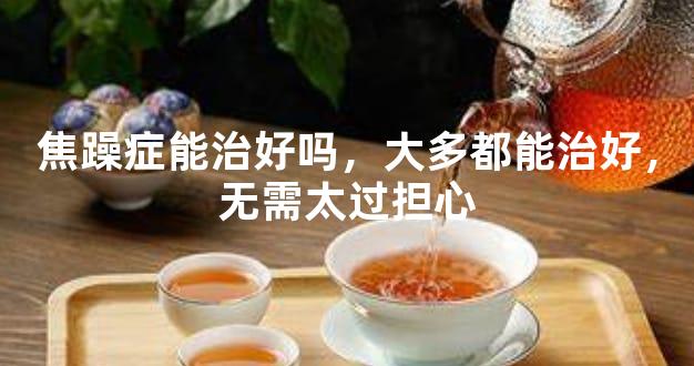 焦躁症能治好吗，大多都能治好，无需太过担心