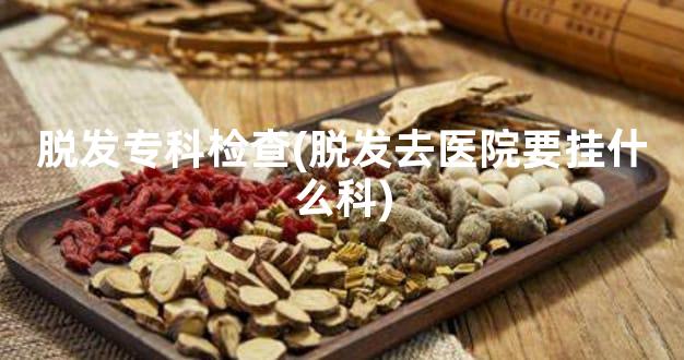 脱发专科检查(脱发去医院要挂什么科)