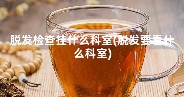 脱发检查挂什么科室(脱发要看什么科室)