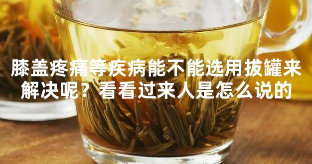 膝盖疼痛等疾病能不能选用拔罐来解决呢？看看过来人是怎么说的