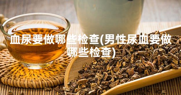 血尿要做哪些检查(男性尿血要做哪些检查)