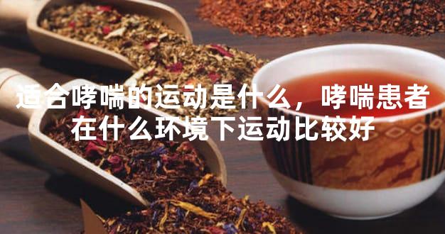 适合哮喘的运动是什么，哮喘患者在什么环境下运动比较好