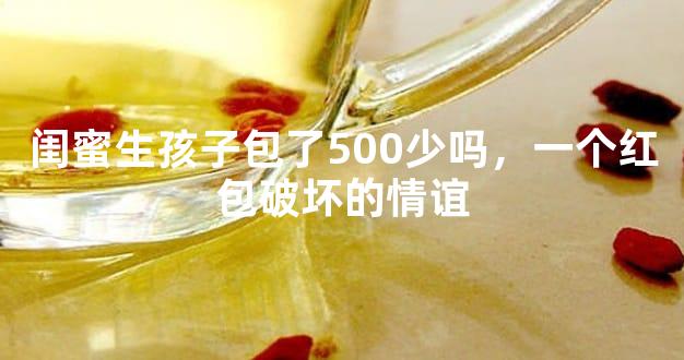 闺蜜生孩子包了500少吗，一个红包破坏的情谊